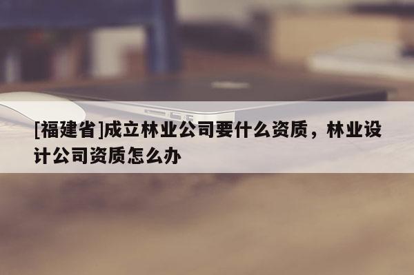 [福建省]成立林業(yè)公司要什么資質(zhì)，林業(yè)設(shè)計(jì)公司資質(zhì)怎么辦