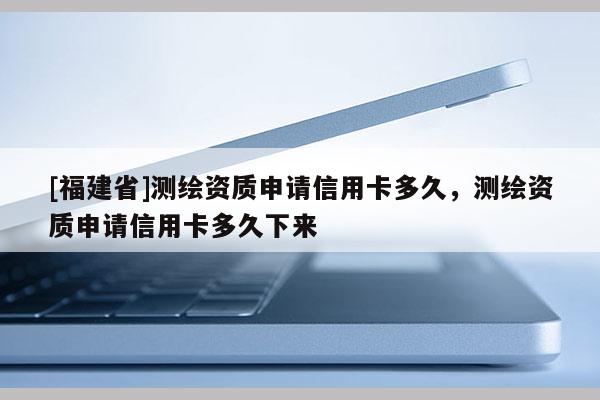 [福建省]測繪資質(zhì)申請信用卡多久，測繪資質(zhì)申請信用卡多久下來