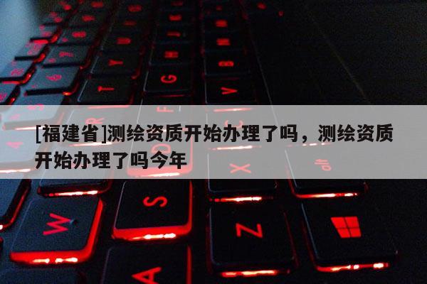 [福建省]測繪資質(zhì)開始辦理了嗎，測繪資質(zhì)開始辦理了嗎今年