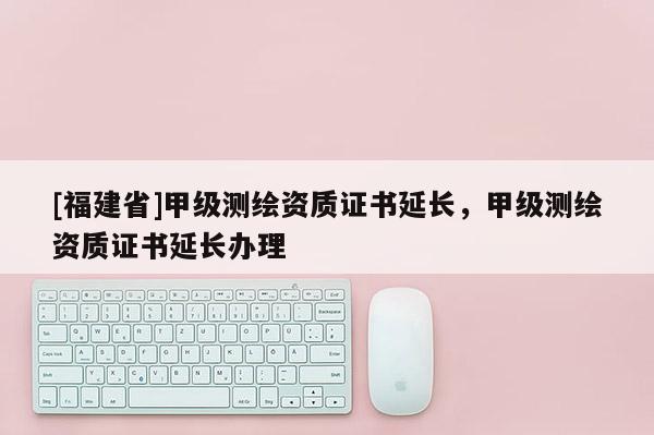 [福建省]甲級(jí)測(cè)繪資質(zhì)證書(shū)延長(zhǎng)，甲級(jí)測(cè)繪資質(zhì)證書(shū)延長(zhǎng)辦理