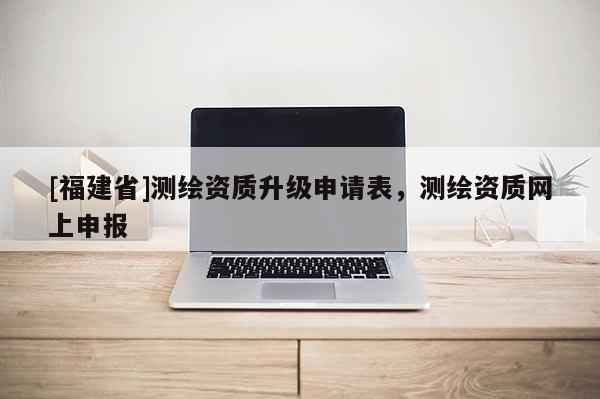 [福建省]測繪資質(zhì)升級申請表，測繪資質(zhì)網(wǎng)上申報