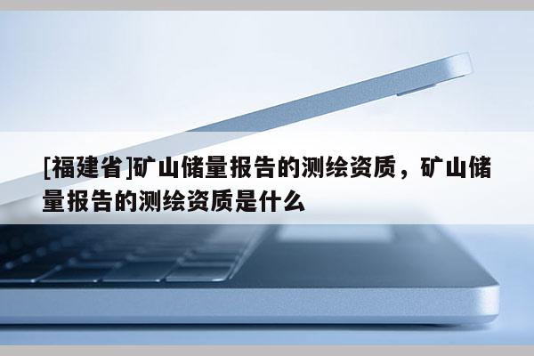 [福建省]礦山儲量報告的測繪資質(zhì)，礦山儲量報告的測繪資質(zhì)是什么