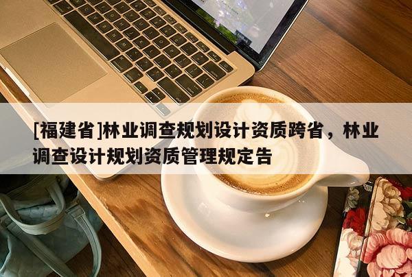 [福建省]林業(yè)調查規(guī)劃設計資質跨省，林業(yè)調查設計規(guī)劃資質管理規(guī)定告