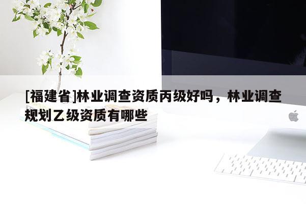 [福建省]林業(yè)調(diào)查資質(zhì)丙級(jí)好嗎，林業(yè)調(diào)查規(guī)劃乙級(jí)資質(zhì)有哪些