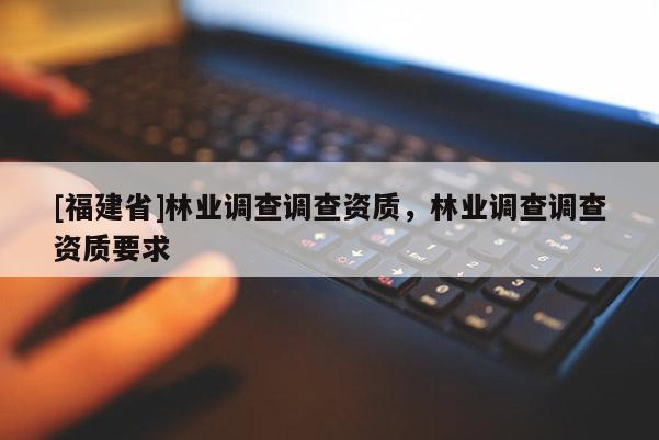 [福建省]林業(yè)調(diào)查調(diào)查資質(zhì)，林業(yè)調(diào)查調(diào)查資質(zhì)要求