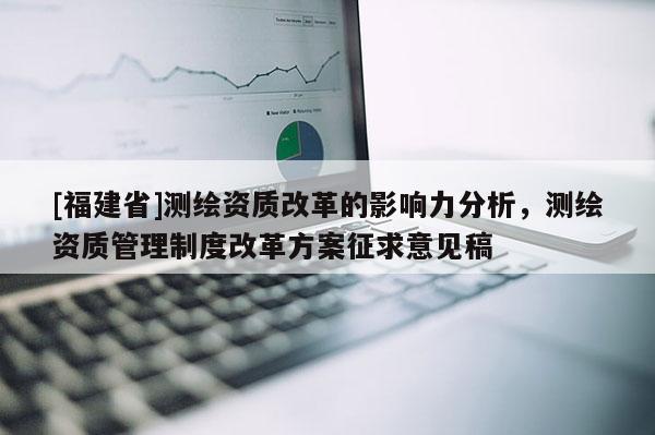 [福建省]測繪資質(zhì)改革的影響力分析，測繪資質(zhì)管理制度改革方案征求意見稿