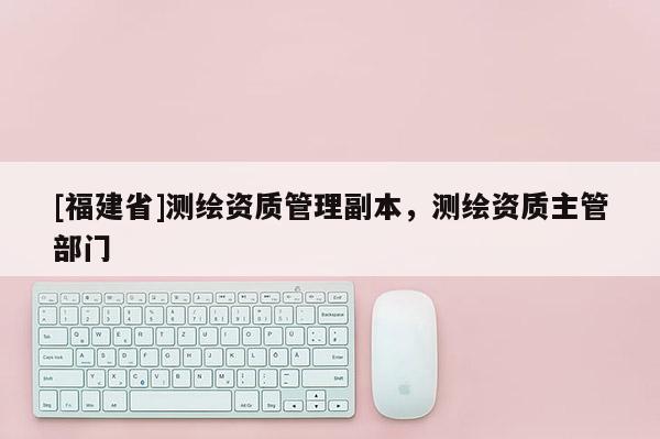 [福建省]測繪資質(zhì)管理副本，測繪資質(zhì)主管部門