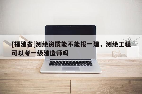 [福建省]測(cè)繪資質(zhì)能不能報(bào)一建，測(cè)繪工程可以考一級(jí)建造師嗎