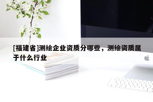 [福建省]測(cè)繪企業(yè)資質(zhì)分哪些，測(cè)繪資質(zhì)屬于什么行業(yè)
