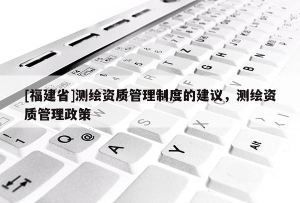 [福建省]測(cè)繪資質(zhì)管理制度的建議，測(cè)繪資質(zhì)管理政策
