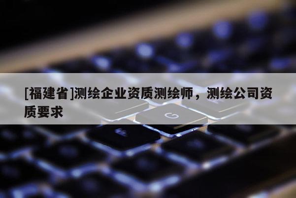 [福建省]測(cè)繪企業(yè)資質(zhì)測(cè)繪師，測(cè)繪公司資質(zhì)要求