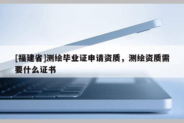 [福建省]測繪畢業(yè)證申請資質(zhì)，測繪資質(zhì)需要什么證書