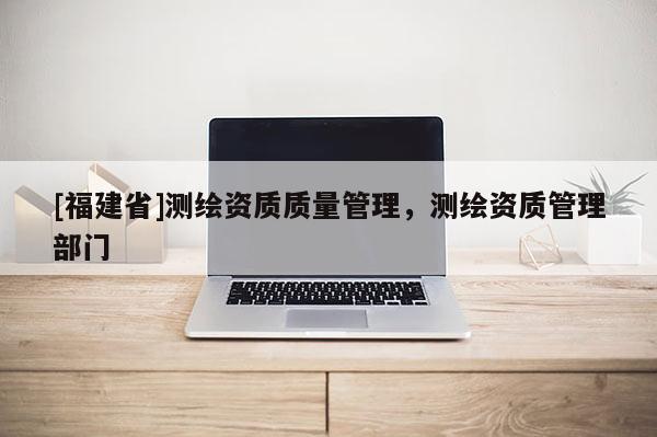 [福建省]測(cè)繪資質(zhì)質(zhì)量管理，測(cè)繪資質(zhì)管理部門