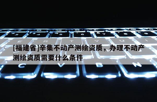 [福建省]辛集不動(dòng)產(chǎn)測(cè)繪資質(zhì)，辦理不動(dòng)產(chǎn)測(cè)繪資質(zhì)需要什么條件