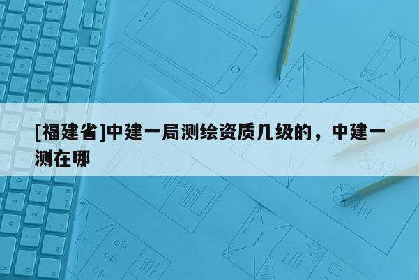 [福建省]中建一局測繪資質(zhì)幾級的，中建一測在哪