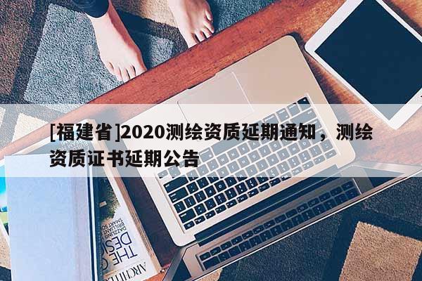 [福建省]2020測繪資質(zhì)延期通知，測繪資質(zhì)證書延期公告