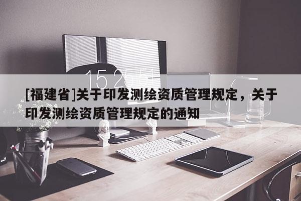 [福建省]關(guān)于印發(fā)測繪資質(zhì)管理規(guī)定，關(guān)于印發(fā)測繪資質(zhì)管理規(guī)定的通知