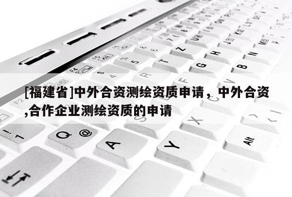 [福建省]中外合資測繪資質申請，中外合資,合作企業(yè)測繪資質的申請