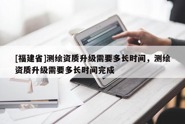 [福建省]測繪資質升級需要多長時間，測繪資質升級需要多長時間完成