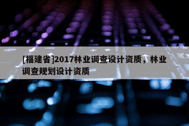 [福建省]2017林業(yè)調(diào)查設(shè)計(jì)資質(zhì)，林業(yè)調(diào)查規(guī)劃設(shè)計(jì)資質(zhì)