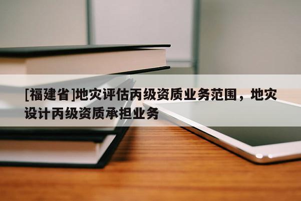 [福建省]地災(zāi)評(píng)估丙級(jí)資質(zhì)業(yè)務(wù)范圍，地災(zāi)設(shè)計(jì)丙級(jí)資質(zhì)承擔(dān)業(yè)務(wù)