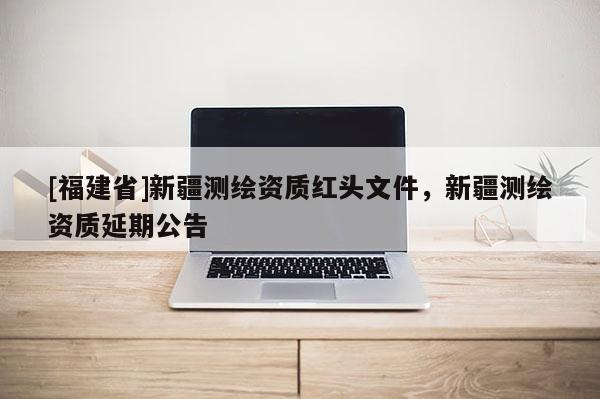 [福建省]新疆測(cè)繪資質(zhì)紅頭文件，新疆測(cè)繪資質(zhì)延期公告
