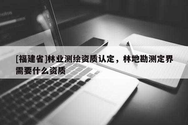 [福建省]林業(yè)測(cè)繪資質(zhì)認(rèn)定，林地勘測(cè)定界需要什么資質(zhì)