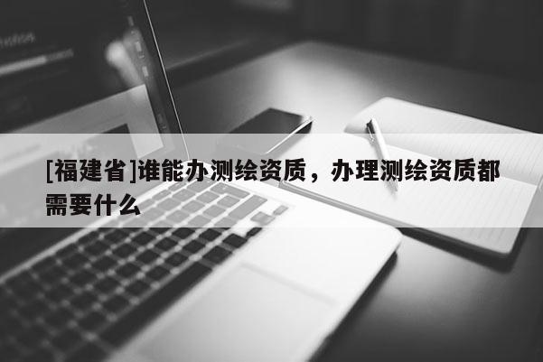 [福建省]誰(shuí)能辦測(cè)繪資質(zhì)，辦理測(cè)繪資質(zhì)都需要什么