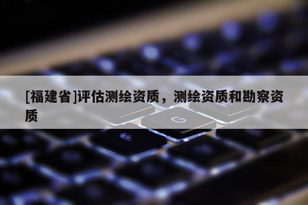 [福建省]評估測繪資質，測繪資質和勘察資質