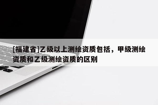 [福建省]乙級以上測繪資質包括，甲級測繪資質和乙級測繪資質的區(qū)別