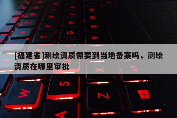 [福建省]測繪資質需要到當?shù)貍浒竼?，測繪資質在哪里審批