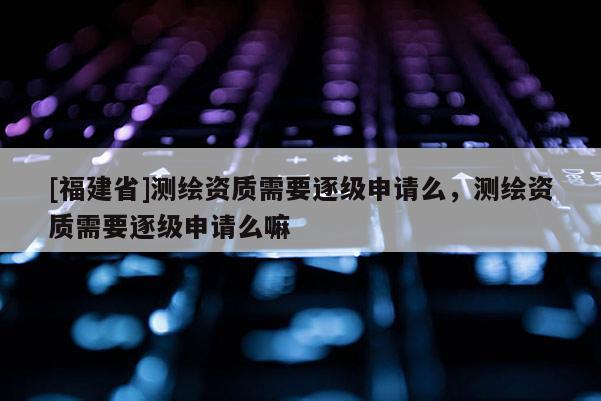 [福建省]測(cè)繪資質(zhì)需要逐級(jí)申請(qǐng)么，測(cè)繪資質(zhì)需要逐級(jí)申請(qǐng)么嘛