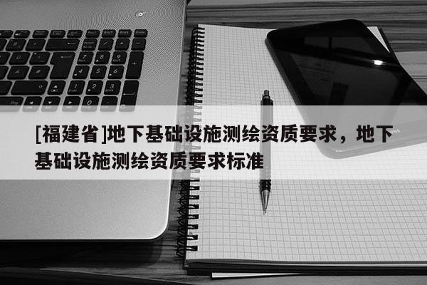 [福建省]地下基礎(chǔ)設(shè)施測(cè)繪資質(zhì)要求，地下基礎(chǔ)設(shè)施測(cè)繪資質(zhì)要求標(biāo)準(zhǔn)