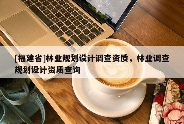 [福建省]林業(yè)規(guī)劃設(shè)計(jì)調(diào)查資質(zhì)，林業(yè)調(diào)查規(guī)劃設(shè)計(jì)資質(zhì)查詢(xún)