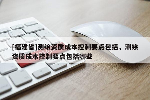 [福建省]測(cè)繪資質(zhì)成本控制要點(diǎn)包括，測(cè)繪資質(zhì)成本控制要點(diǎn)包括哪些
