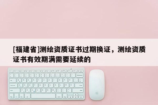 [福建省]測(cè)繪資質(zhì)證書(shū)過(guò)期換證，測(cè)繪資質(zhì)證書(shū)有效期滿(mǎn)需要延續(xù)的