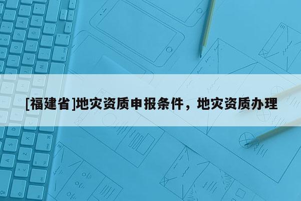 [福建省]地災(zāi)資質(zhì)申報(bào)條件，地災(zāi)資質(zhì)辦理