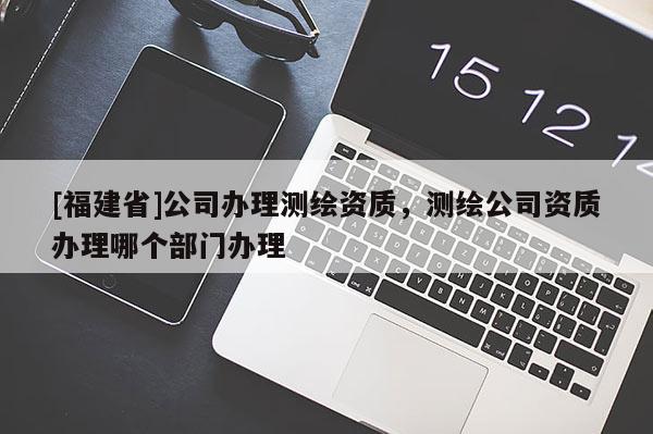 [福建省]公司辦理測(cè)繪資質(zhì)，測(cè)繪公司資質(zhì)辦理哪個(gè)部門(mén)辦理