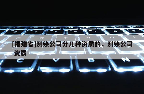 [福建省]測(cè)繪公司分幾種資質(zhì)的，測(cè)繪公司 資質(zhì)