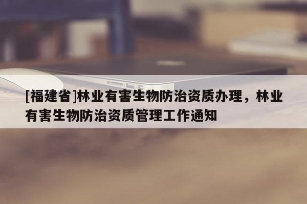 [福建省]林業(yè)有害生物防治資質(zhì)辦理，林業(yè)有害生物防治資質(zhì)管理工作通知