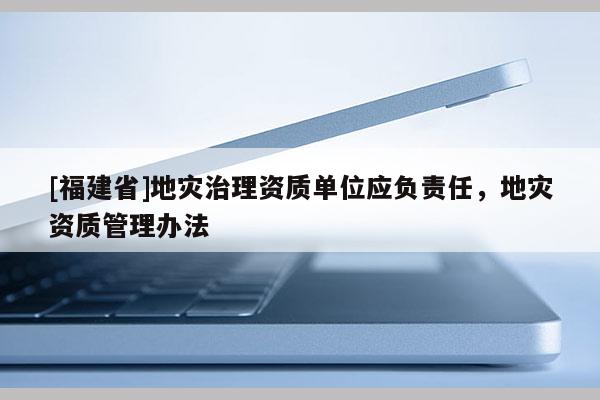 [福建省]地災(zāi)治理資質(zhì)單位應(yīng)負(fù)責(zé)任，地災(zāi)資質(zhì)管理辦法