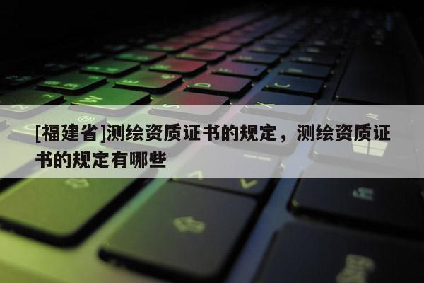 [福建省]測(cè)繪資質(zhì)證書(shū)的規(guī)定，測(cè)繪資質(zhì)證書(shū)的規(guī)定有哪些