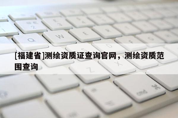 [福建省]測(cè)繪資質(zhì)證查詢官網(wǎng)，測(cè)繪資質(zhì)范圍查詢