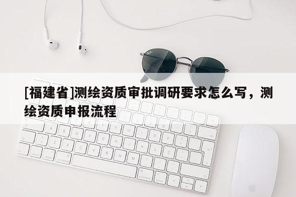 [福建省]測(cè)繪資質(zhì)審批調(diào)研要求怎么寫(xiě)，測(cè)繪資質(zhì)申報(bào)流程