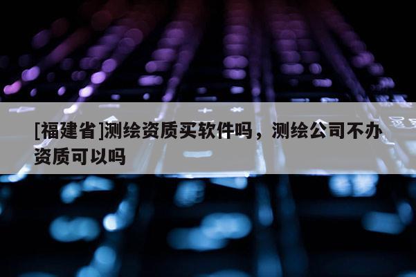 [福建省]測繪資質(zhì)買軟件嗎，測繪公司不辦資質(zhì)可以嗎