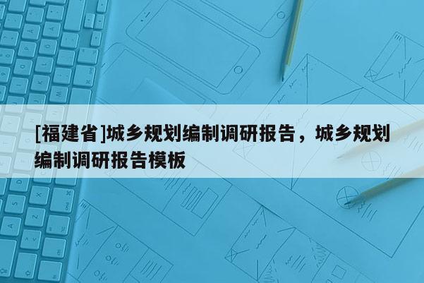 [福建省]城鄉(xiāng)規(guī)劃編制調(diào)研報(bào)告，城鄉(xiāng)規(guī)劃編制調(diào)研報(bào)告模板