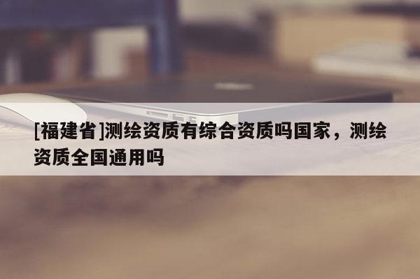 [福建省]測(cè)繪資質(zhì)有綜合資質(zhì)嗎國(guó)家，測(cè)繪資質(zhì)全國(guó)通用嗎