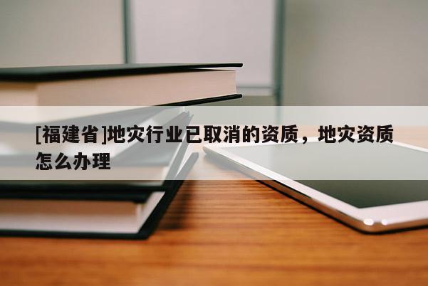 [福建省]地災(zāi)行業(yè)已取消的資質(zhì)，地災(zāi)資質(zhì)怎么辦理