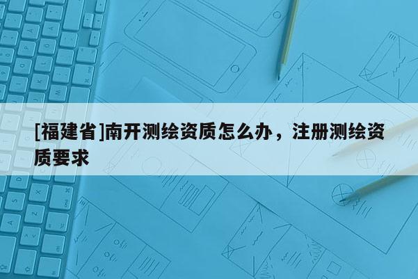 [福建省]南開(kāi)測(cè)繪資質(zhì)怎么辦，注冊(cè)測(cè)繪資質(zhì)要求