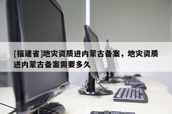 [福建省]地災(zāi)資質(zhì)進(jìn)內(nèi)蒙古備案，地災(zāi)資質(zhì)進(jìn)內(nèi)蒙古備案需要多久
